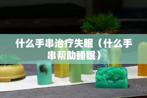 什么手串治疗失眠（什么手串帮助睡眠）