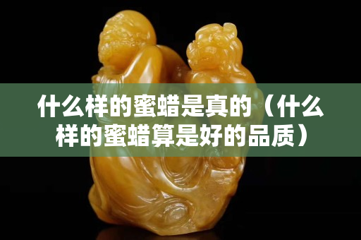 什么样的蜜蜡是真的（什么样的蜜蜡算是好的品质）