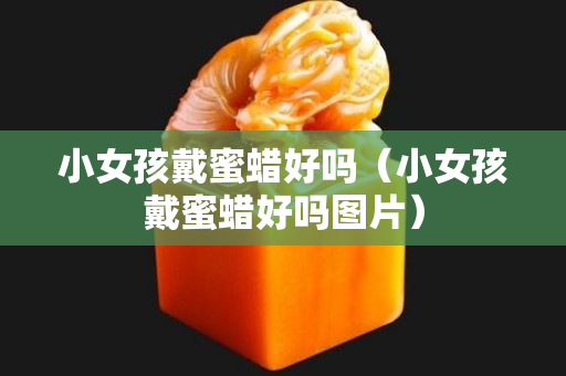 小女孩戴蜜蜡好吗（小女孩戴蜜蜡好吗图片）