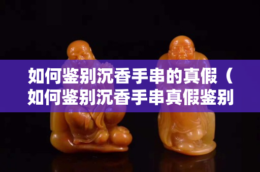 如何鉴别沉香手串的真假（如何鉴别沉香手串真假鉴别）