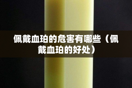 佩戴血珀的危害有哪些（佩戴血珀的好处）