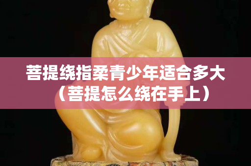 菩提绕指柔青少年适合多大（菩提怎么绕在手上）