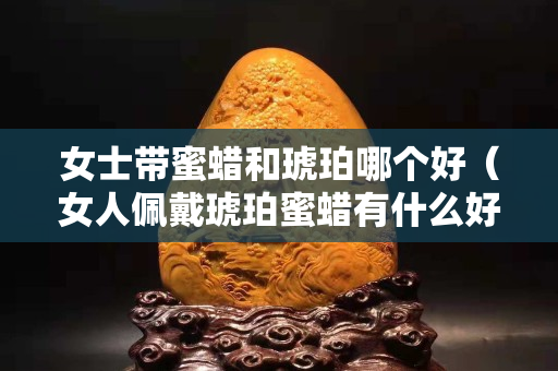女士带蜜蜡和琥珀哪个好（女人佩戴琥珀蜜蜡有什么好处）
