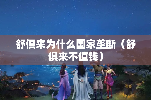 舒俱来为什么国家垄断（舒俱来不值钱）