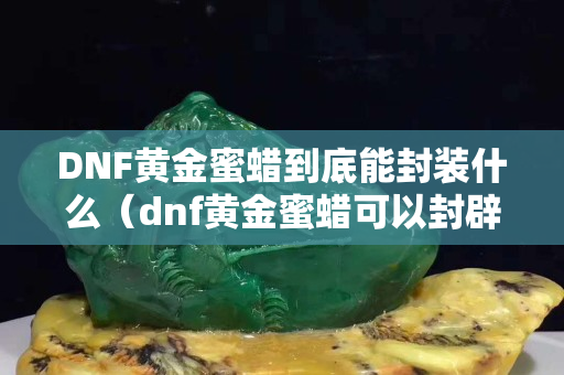 DNF黄金蜜蜡到底能封装什么（dnf黄金蜜蜡可以封辟邪玉吗）