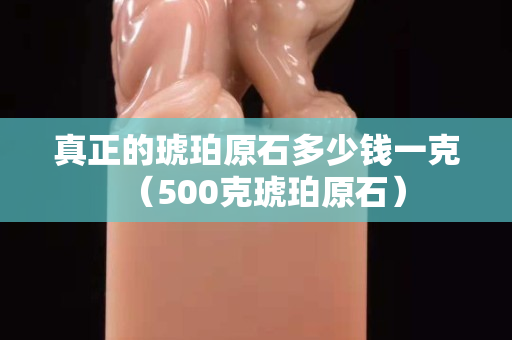 真正的琥珀原石多少钱一克（500克琥珀原石）