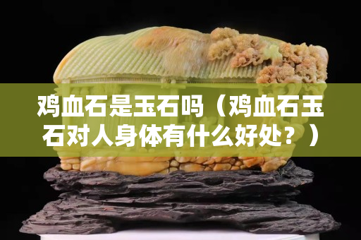 鸡血石是玉石吗（鸡血石玉石对人身体有什么好处？）