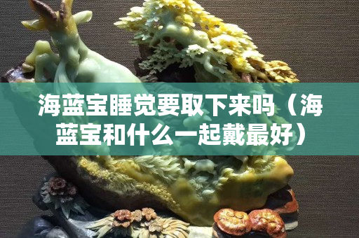 海蓝宝睡觉要取下来吗（海蓝宝和什么一起戴最好）