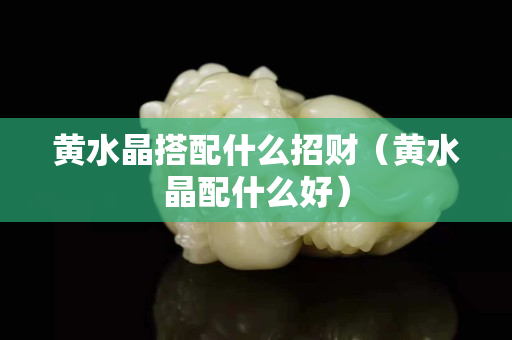 黄水晶搭配什么招财（黄水晶配什么好）