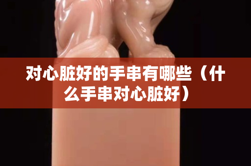 对心脏好的手串有哪些（什么手串对心脏好）