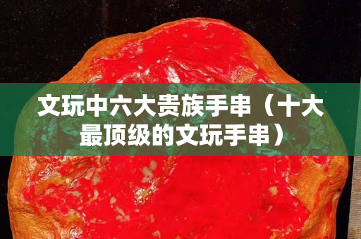 文玩中六大贵族手串（十大最顶级的文玩手串）