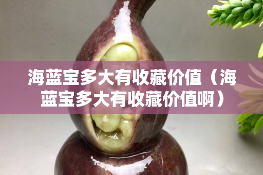 海蓝宝多大有收藏价值（海蓝宝多大有收藏价值啊）