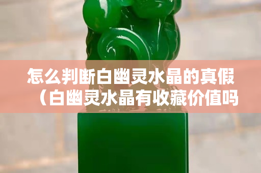 怎么判断白幽灵水晶的真假（白幽灵水晶有收藏价值吗？）