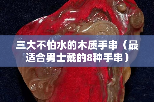 三大不怕水的木质手串（最适合男士戴的8种手串）