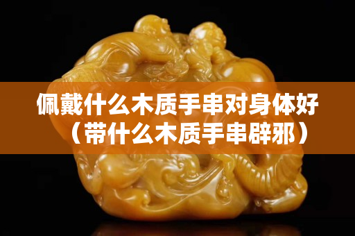 佩戴什么木质手串对身体好（带什么木质手串辟邪）