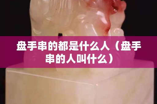 盘手串的都是什么人（盘手串的人叫什么）