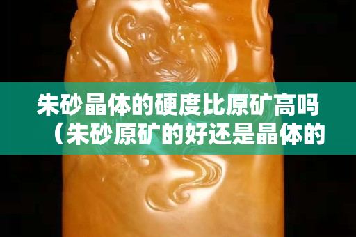 朱砂晶体的硬度比原矿高吗（朱砂原矿的好还是晶体的好）