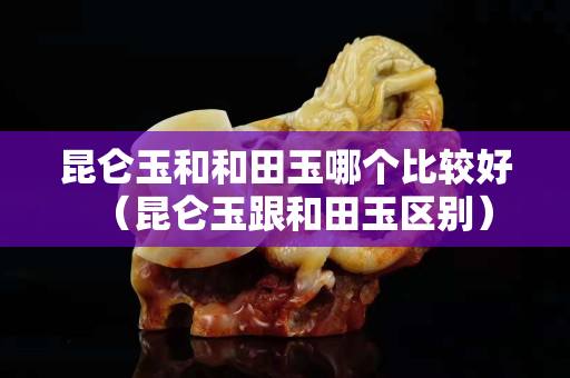 昆仑玉和和田玉哪个比较好（昆仑玉跟和田玉区别）