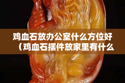 鸡血石放办公室什么方位好（鸡血石摆件放家里有什么好处？）