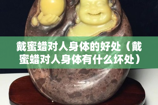戴蜜蜡对人身体的好处（戴蜜蜡对人身体有什么坏处）