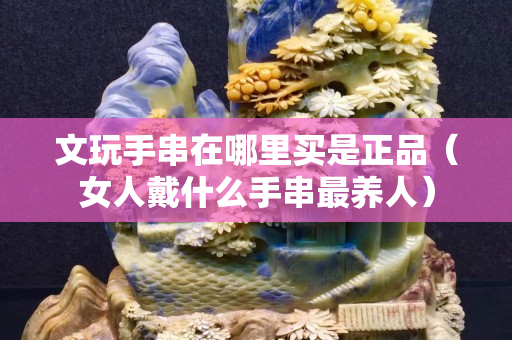 文玩手串在哪里买是正品（女人戴什么手串最养人）