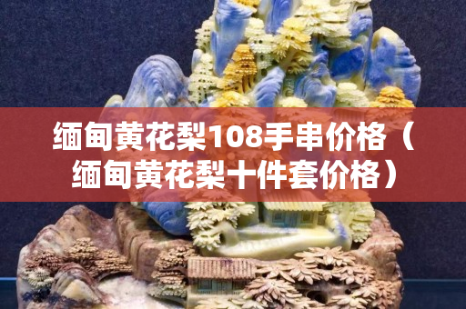 缅甸黄花梨108手串价格（缅甸黄花梨十件套价格）