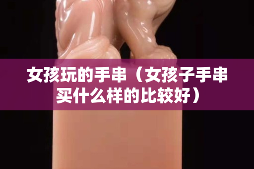 女孩玩的手串（女孩子手串买什么样的比较好）