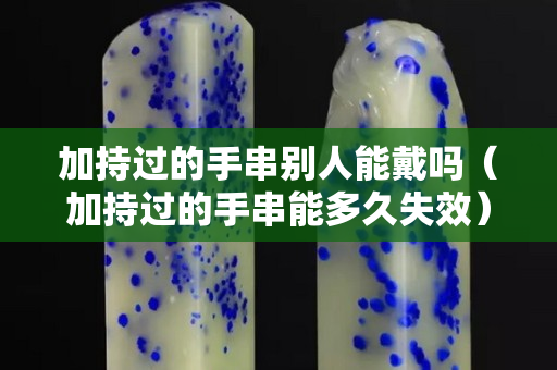 加持过的手串别人能戴吗（加持过的手串能多久失效）