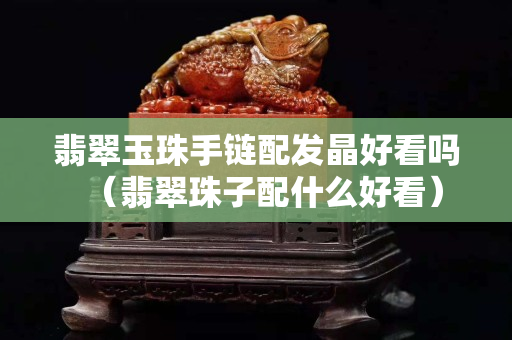 翡翠玉珠手链配发晶好看吗（翡翠珠子配什么好看）