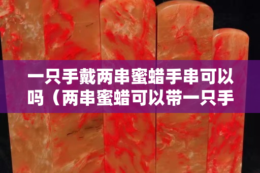 一只手戴两串蜜蜡手串可以吗（两串蜜蜡可以带一只手上吗）