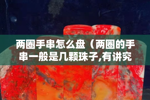 两圈手串怎么盘（两圈的手串一般是几颗珠子,有讲究吗）