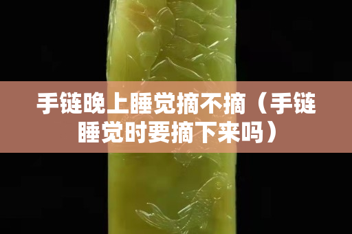 手链晚上睡觉摘不摘（手链睡觉时要摘下来吗）