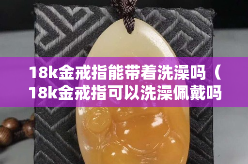 18k金戒指能带着洗澡吗（18k金戒指可以洗澡佩戴吗）