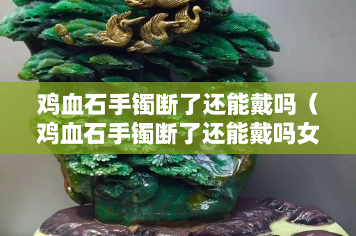 鸡血石手镯断了还能戴吗（鸡血石手镯断了还能戴吗女生）
