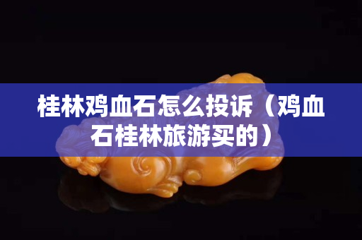 桂林鸡血石怎么投诉（鸡血石桂林旅游买的）