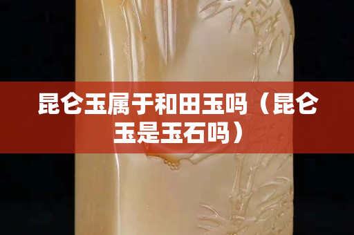 昆仑玉属于和田玉吗（昆仑玉是玉石吗）