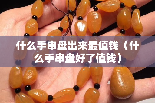 什么手串盘出来最值钱（什么手串盘好了值钱）