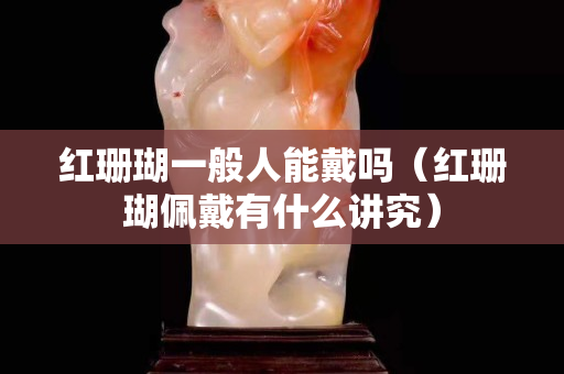 红珊瑚一般人能戴吗（红珊瑚佩戴有什么讲究）