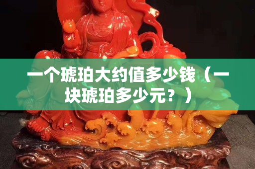 一个琥珀大约值多少钱（一块琥珀多少元？）