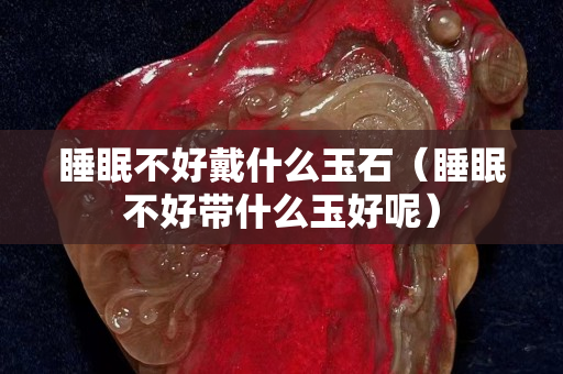 睡眠不好戴什么玉石（睡眠不好带什么玉好呢）