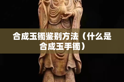 合成玉镯鉴别方法（什么是合成玉手镯）