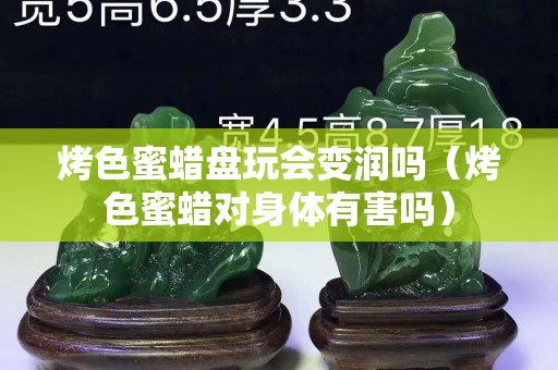 烤色蜜蜡盘玩会变润吗（烤色蜜蜡对身体有害吗）