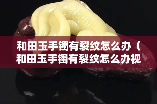 和田玉手镯有裂纹怎么办（和田玉手镯有裂纹怎么办视频）