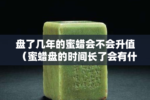 盘了几年的蜜蜡会不会升值（蜜蜡盘的时间长了会有什么变化）