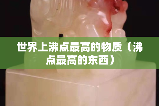 世界上沸点最高的物质（沸点最高的东西）