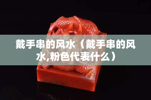 戴手串的风水（戴手串的风水,粉色代表什么）