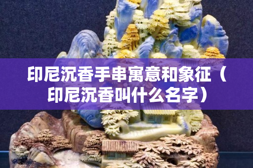 印尼沉香手串寓意和象征（印尼沉香叫什么名字）