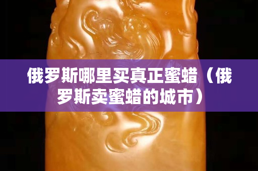 俄罗斯哪里买真正蜜蜡（俄罗斯卖蜜蜡的城市）