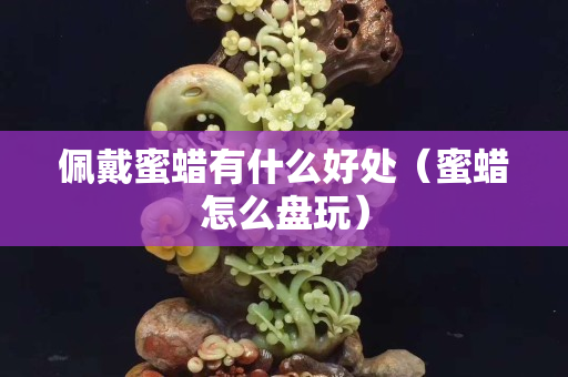 佩戴蜜蜡有什么好处（蜜蜡怎么盘玩）