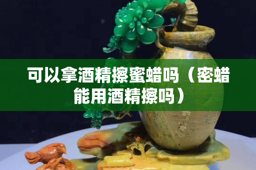 可以拿酒精擦蜜蜡吗（密蜡能用酒精擦吗）